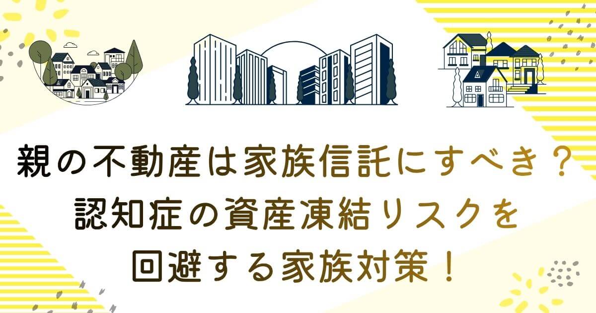 親の不動産は家族信託にすべき？認知症の資産凍結リスクを回避する家族対策！