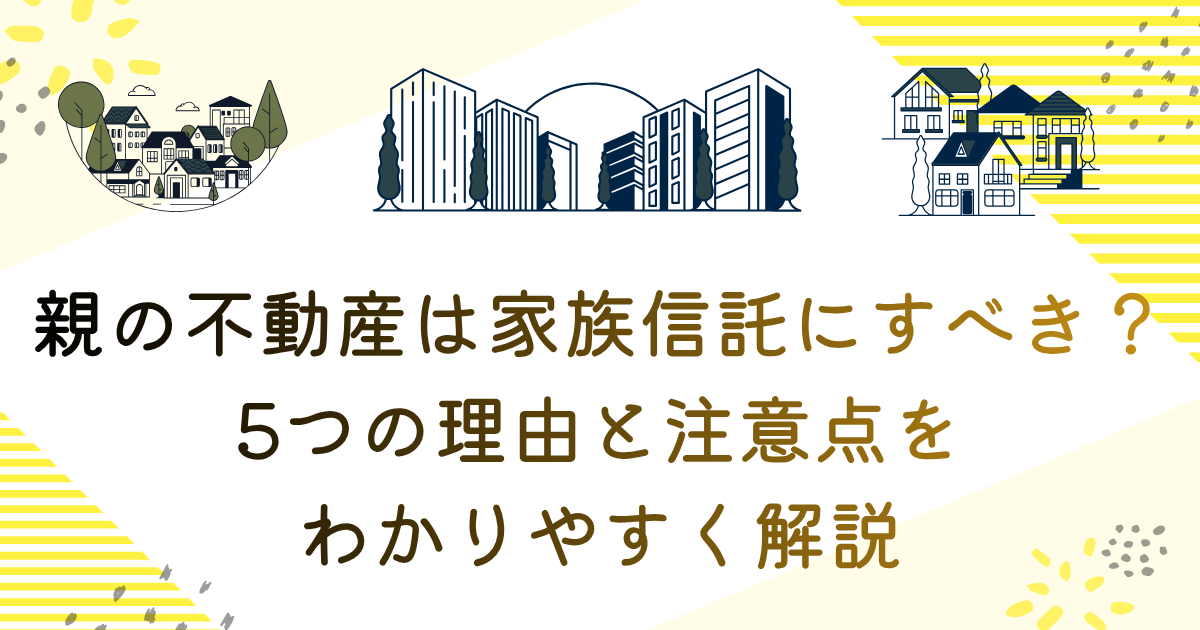 親の不動産は家族信託にすべき？5つの理由とちゅういてんをわかりやすく解説